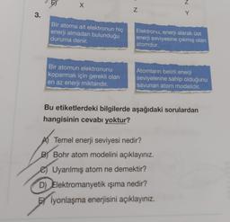 Z
x
Z
3.
Y
Bir atoma ait elektronun hiç
enerji almadan bulunduğu
duruma denir.
Elektronu, enerji alarak üst
enerji seviyesine çıkmış olan
atomdur.
Bir atomun elektronunu
koparmak için gerekli olan
en az enerji miktarıdır.
Atomların belirli enerji
seviyelerine sahip olduğunu
savunan atom modelidir.
Bu etiketlerdeki bilgilerde aşağıdaki sorulardan
hangisinin cevabı yoktur?
A) Temel enerji seviyesi nedir?
BY Bohr atom modelini açıklayınız.
e Uyarılmış atom ne demektir?
D) Elektromanyetik ışıma nedir?
İyonlaşma enerjisini açıklayınız.
