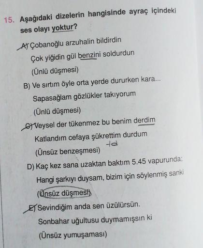 15. Aşağıdaki dizelerin hangisinde ayraç içindeki
ses olayı yoktur?
AF Çobanoğlu arzuhalin bildirdin
Çok yiğidin gül benzini soldurdun
(Ünlü düşmesi)
B) Ve sırtım öyle orta yerde dururken kara...
Sapasağlam gözlükler takıyorum
(Ünlü düşmesi)
Veysel der tük