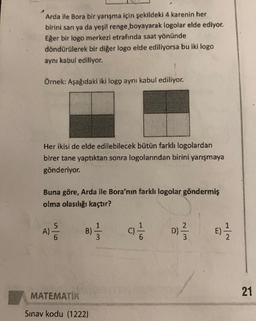 Arda ile Bora bir yarışma için şekildeki 4 karenin her
birini sarı ya da yeşil renge boyayarak logolar elde ediyor.
Eğer bir logo merkezi etrafında saat yönünde
döndürülerek bir diğer logo elde ediliyorsa bu iki logo
aynı kabul ediliyor.
Örnek: Aşağıdaki iki logo aynı kabul ediliyor.
Her ikisi de elde edilebilecek bütün farklı logolardan
birer tane yaptıktan sonra logolarından birini yarışmaya
gönderiyor.
Buna göre, Arda ile Bora'nın farklı logolar göndermiş
olma olasılığı kaçtır?
A) 5
5
6
B)
ca
D) 2 /
es
3
MATEMATIK
21
Sınav kodu (1222)