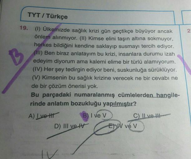 TYT / Türkçe
2.
B
19. (1) Ülkemizde sağlık krizi gün geçtikçe büyüyor ancak
önlem alınmıyor. (II) Kimse elini taşın altına sokmuyor,
herkes bildiğini kendine saklayıp susmayı tercih ediyor.
(III) Ben biraz anlatayım bu krizi, insanlara durumu izah
edeyim d