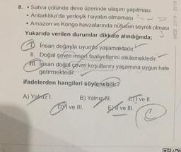 8.
MEB 2018 - 2019
Sahra çölünde deve üzerinde ulaşım yapılması
Antarktika'da yerleşik hayatın olmaması
Amazon ve Kongo havzalarında nüfusun seyrek olması
Yukarıda verilen durumlar dikkate alındığında;
Dinsan doğayla uyumla yaşamaktadır.
II. Doğal çevre insan faaliyetlerini etkilemektedir.
111. Insan doğal çevre koşullarını yaşamına uygun hale
getirmektedir.
ifadelerden hangileri söylenebilir?
A) Yalizi.
B) Yalnız
DVI ve III.
Dive
GII ve II.
El ve III.
C
Dis
