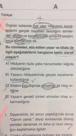 A
A
A
Türkçe
+
3. Örgüsü kafamda (net olan hikâyenin karak-
terlerini gerçek hayattan tanıdığım isimler-
den seçtim ve kendilerinden izinlerini istedim,
keza çizimler için de.
Bu cümleden, söz edilen yazar ve kitabı ile
ilgili aşağıdakilerin hangisine kesin olarak
ulaşılır?
A) Hikâyenin fazla çaba harcamadan kâğıda
döküldüğüne
B) Yazarın hikâyelerinde gerçek karakterler
kullandığına
C) Kitabın yazı dışında görselliğe de hitap et-
tiğine
P) Yazarın gerekli izinleri almadan kitap çı-
karmadığına
I. Dayanıklılık, bir sorun yaşadığında durup
"Canım yandı.” deyip sonrasında direnip
yeniden denemek ve daha iyi nasıl olaca-
ğini keşfetmekle ilgilidir.
Cünkü gözyaslarına boğulan kisi toparla-
11