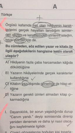 A
A
A
Türkçe
+
3. Örgüsü kafamda (net olan hikâyenin karak-
terlerini gerçek hayattan tanıdığım isimler-
den seçtim ve kendilerinden izinlerini istedim,
keza çizimler için de.
Bu cümleden, söz edilen yazar ve kitabı ile
ilgili aşağıdakilerin hangisine kesin olarak
ulaşılır?
A) Hikâyenin fazla çaba harcamadan kâğıda
döküldüğüne
B) Yazarın hikâyelerinde gerçek karakterler
kullandığına
C) Kitabın yazı dışında görselliğe de hitap et-
tiğine
P) Yazarın gerekli izinleri almadan kitap çı-
karmadığına
I. Dayanıklılık, bir sorun yaşadığında durup
"Canım yandı.” deyip sonrasında direnip
yeniden denemek ve daha iyi nasıl olaca-
ğini keşfetmekle ilgilidir.
Cünkü gözyaslarına boğulan kisi toparla-
11
