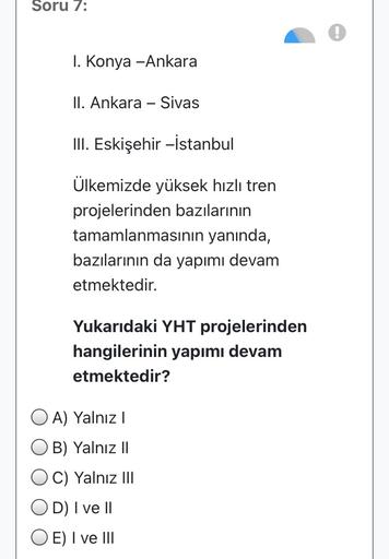 Soru 7:
1. Konya -Ankara
II. Ankara - Sivas
III. Eskişehir -İstanbul
Ülkemizde yüksek hızlı tren
projelerinden bazılarının
tamamlanmasının yanında,
bazılarının da yapımı devam
etmektedir.
Yukarıdaki YHT projelerinden
hangilerinin yapımı devam
etmektedir?
O A) Yalnız !
B) Yalnız 11
O C) Yalnız III
OD) I ve II
O E) I ve III