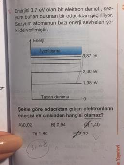 1. Enerjisi 3,7 eV olan bir elektron demeti, sez-
yum buharı bulunan bir odacıktan geçiriliyor.
Sezyum atomunun bazı enerji seviyeleri şe-
kilde verilmiştir.
Enerji
İyonlaşma
3,87 eV
2,30 eV
1,38 eV
e-
Taban durumu
0
Şekle göre odacıktan çıkan elektronların
enerjisi eV cinsinden hangisi olamaz?
A)0,02
B) 0,94
1,40
D) 1,80 5/2,32
(3,68
ne Yayınevi
