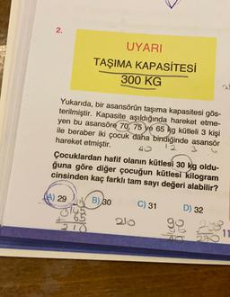 2.
UYARI
TAŞIMA KAPASİTESİ
300 KG
Yukarıda, bir asansörün taşıma kapasitesi gös-
terilmiştir. Kapasite aşıldığında hareket etme-
yen bu asansöre 70, 75 ve 65 kg kütleli 3 kişi
ile beraber iki çocuk daha bindiğinde asansör
hareket etmiştir.
3
40
Çocuklardan hafif olanın kütlesi 30 kg oldu-
ğuna göre diğer çocuğun kütlesi kilogram
cinsinden kaç farklı tam sayı değeri alabilir?
(A) 29
B) 30
C) 31
D) 32
2lo
210
11
PN
