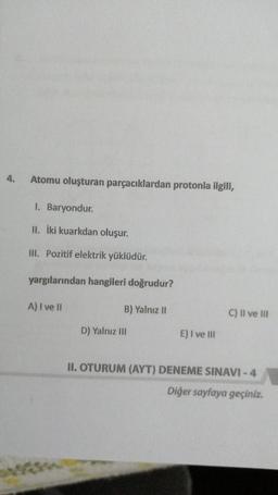 Atomu oluşturan parçacıklardan protonla ilgili,
1. Baryondur.
II. İki kuarkdan oluşur.
III. Pozitif elektrik yüklüdür.
yargılarından hangileri doğrudur?
A) I ve II
B) Yalnız 11
C) Il ve III
D) Yalnız III
E) I ve III
II. OTURUM (AYT) DENEME SINAVI - 4
Diğer sayfaya geçiniz.
