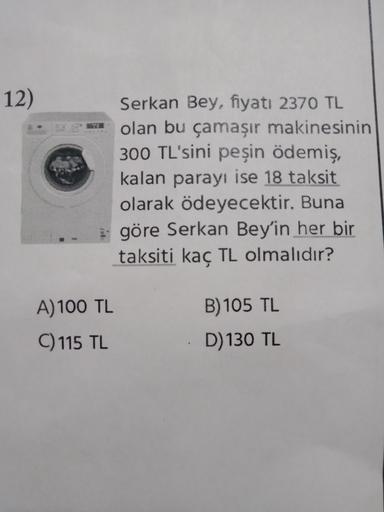 12)
Serkan Bey, fiyatı 2370 TL
olan bu çamaşır makinesinin
300 TL'sini peşin ödemiş,
kalan parayı ise 18 taksit
olarak ödeyecektir. Buna
göre Serkan Bey'in her bir
taksiti kaç TL olmalıdır?
A) 100 TL
B) 105 TL
C) 115 TL
D) 130 TL