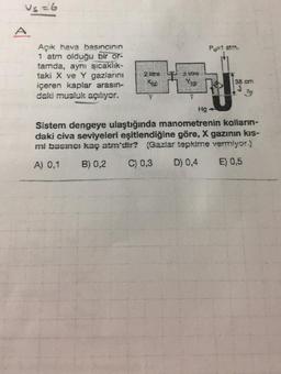 us=6
=
A
Po 1 am
Açık hava basıncının
1 atm olduğu bir or-
tamda, aynı sıcaklık-
taki X ve Y gazlarını
içeren kaplar arasın-
daki musluk açılıyor.
pre
Store
yg
38 cm
Hg
Sistem dengeye ulaştığında manometrenin kolların-
daki civa seviyeleri eşitlendiğine göre, X gazının kıs-
mi basınc: kaç atm'dir? (Gazlar tepkime vermiyor)
A) 0,1
B) 0,2
C) 0,3
D) 0,4
E) 0,5
