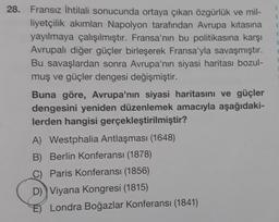 28. Fransız ihtilali sonucunda ortaya çıkan özgürlük ve mil-
liyetçilik akımları Napolyon tarafından Avrupa kıtasına
yayılmaya çalışılmıştır. Fransa'nın bu politikasına karşı
Avrupalı diğer güçler birleşerek Fransa'yla savaşmıştır.
Bu savaşlardan sonra Avrupa'nın siyasi haritası bozul-
muş ve güçler dengesi değişmiştir.
Buna göre, Avrupa'nın siyasi haritasını ve güçler
dengesini yeniden düzenlemek amacıyla aşağıdaki-
lerden hangisi gerçekleştirilmiştir?
A) Westphalia Antlaşması (1648)
B) Berlin Konferansı (1878)
C) Paris Konferansı (1856)
D) Viyana Kongresi (1815)
E) Londra Boğazlar Konferansı (1841)