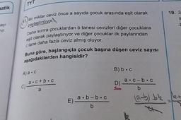 TYT
natik
19. 3
Bir miktar ceviz önce a sayıda çocuk arasında eşit olarak
S
(17.)
1
sayi
Tin
paylaştırılıyor.
Daha sonra çocuklardan b tanesi cevizleri diğer çocuklara
eşit olarak paylaştırıyor ve diğer çocuklar ilk paylarından
c tane daha fazla ceviz almış oluyor.
Buna göre, başlangıçta çocuk başına düşen ceviz sayısı
aşağıdakilerden hangisidir?
B)b.c
Aa.c
a.c+b.c
a. C-b.
b
C)
D-
a
a. b-bc
E) -
b
(a-b) bk
