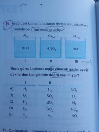 10. Aşağıdaki kaplarda bulunan derişik sulu çözeltilere
üzerinde belirtilen metaller atılıyor,
AIM
CUK)
MGK)
KOH
H, SO
HNO,
Il
Il Mona
Buna göre, kaplarda açığa çıkacak gazlar aşağı-
dakilerden hangisinde doğru verilmiştir?
1
II
H2
H2
02
NO2
H2
A)
B)
C)
D)