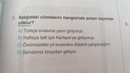 2. Aşağıdaki cümlelerin hangisinde anlam kayması
yoktur?
6.
A) Türkçe sınavına yarın giriyoruz.
B) Haftaya tatil için Kartepe'ye gidiyoruz.
C) Önümüzdeki yıl sınavlara düzenli çalışacağım.
D) Servisimiz birazdan geliyor.