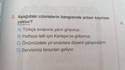 2. Aşağıdaki cümlelerin hangisinde anlam kayması
yoktur?
6.
A) Türkçe sınavına yarın giriyoruz.
B) Haftaya tatil için Kartepe'ye gidiyoruz.
C) Önümüzdeki yıl sınavlara düzenli çalışacağım.
D) Servisimiz birazdan geliyor.
