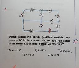 2.
K
N
M
Özdeş lambalarla kurulu şekildeki elektrik dev-
resinde bütün lambaların işık vermesi için hangi
anahtarların kapatılması gerekli ve yeterlidir?
eis
Yayınlan
A) Yalnız K
B) L ve M
D) K ve M
CL VON
E) Kve N