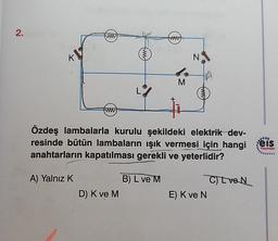 2.
K
N
M
Özdeş lambalarla kurulu şekildeki elektrik dev-
resinde bütün lambaların işık vermesi için hangi
anahtarların kapatılması gerekli ve yeterlidir?
eis
Yayınlan
A) Yalnız K
B) L ve M
D) K ve M
CL VON
E) Kve N
