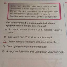 Yeten meh-röye Salih saye salma mihrün az eyle
Melaik olsa süretde beşerden ihtiraz eyle
Demen dünyâde her meh-rü mehe ifşa-yı râz eyle
Fuzáli názeninler görsen ihzar-i niyaz eyle
Terahhum umsa ayb olmaz gedaler padşalerden
Son bendi verilen bu musammatla ilgili olarak
aşağıdakilerden hangisi söylenemez?
A) 1, 2 ve 3. misralar Salih'e; 4 ve 5. misralar Fuzuli'ye
aittir.
B) Şair Salihi, Fuzuli'nin şiirini tahmis etmiştir.
C Dizeler, terkibibent nazım şeklinden alınmıştır.
D) Divan şiiri geleneğini yansıtmaktadır.
E) Arapça ve Farsçanın söz varlığından yararlanılmıştır.