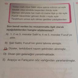 Yeten meh-röye Salih saye salma mihrün az eyle
Melaik olsa süretde beşerden ihtiraz eyle
Demen dünyâde her meh-rü mehe ifşa-yı râz eyle
Fuzáli názeninler görsen ihzar-i niyaz eyle
Terahhum umsa ayb olmaz gedaler padşalerden
Son bendi verilen bu musammatla ilgili olarak
aşağıdakilerden hangisi söylenemez?
A) 1, 2 ve 3. misralar Salih'e; 4 ve 5. misralar Fuzuli'ye
aittir.
B) Şair Salihi, Fuzuli'nin şiirini tahmis etmiştir.
C Dizeler, terkibibent nazım şeklinden alınmıştır.
D) Divan şiiri geleneğini yansıtmaktadır.
E) Arapça ve Farsçanın söz varlığından yararlanılmıştır.
