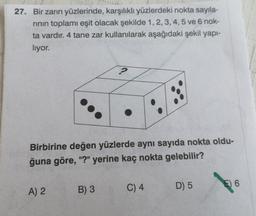 27. Bir zarın yüzlerinde, karşılıklı yüzlerdeki nokta sayıla-
rinin toplamı eşit olacak şekilde 1,2,3,4,5 ve 6 nok-
ta vardır. 4 tane zar kullanılarak aşağıdaki şekil yapi-
liyor.
2
Birbirine değen yüzlerde aynı sayıda nokta oldu-
ğuna göre, "?" yerine kaç nokta gelebilir?
E 6
A) 2
B) 3
D) 5
C) 4
