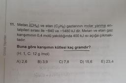 11. Metan (CH4) ve etan (C2H6) gazlarının molar yanma en-
talpileri sırası ile -840 ve-1480 kJ dir. Metan ve etan gaz
karışımının 0,4 molü yakıldığında 400 kJ isi açığa çıkmak-
tadır.
Orbital Yayinlan
Buna göre karışımın kütlesi kaç gramdır?
(H: 1, C: 12 g/mol)
A) 2,6
B) 3,9
C) 7,8
D) 15,6
E) 23,4
Shox at Boy