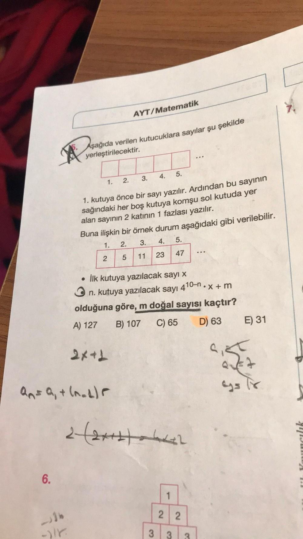 AYT/Matematik
Aşağıda verilen kutucuklara sayılar şu şekilde
yerleştirilecektir.
4.
5.
3.
1.
2.
1. kutuya önce bir sayı yazılır. Ardından bu sayının
sağındaki her boş kutuya komşu sol kutuda yer
alan sayının 2 katının 1 fazlası yazılır.
Buna ilişkin bir ör