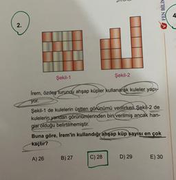 V FEN BİLİN
4
2.
Şekil-1
Şekil-2
İrem, özdeş turuncu ahşap küpler kullanarak kuleler yapı-
yor.
Şekil-1 de kulelerin üstten görünümü verilirken Şekil-2 de
kulelerin yandan görünümlerinden biri verilmiş ancak han-
gisi olduğu belirtilmemiştir.
Buna göre, İrem'in kullandığı ahşap küp sayısı en çok
kaçtır?
A) 26
B) 27
C) 28
D) 29
E) 30
