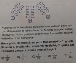 0000
0000
0000
0000
3
2
Yukarıda bir üniversitenin dersliğinin sıra yerleşim planı var-
dır. Muhammed ile Sinan önce bu derslikte rastgele yerlere
oturuyorlar. Sonra yerlerini beğenmeyip 2 numaralı gruptaki
yerlerden birine oturuyorlar.
Buna göre, ilk oturdukları yerin Muhammed'in 1. grupta,
Sinan'ın 3. grupta olup sonra yer değiştirip 2. gruba gel-
diklerinde yanyana oturma ihtimali kaçtır?
DO
D)
E)
5
63
C)
A)
15
B).
21
63
90