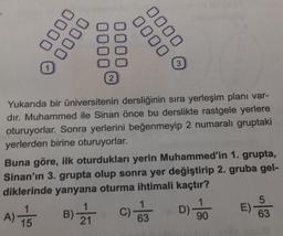 0000
0000
0000
0000
3
2
Yukarıda bir üniversitenin dersliğinin sıra yerleşim planı var-
dır. Muhammed ile Sinan önce bu derslikte rastgele yerlere
oturuyorlar. Sonra yerlerini beğenmeyip 2 numaralı gruptaki
yerlerden birine oturuyorlar.
Buna göre, ilk oturdukları yerin Muhammed'in 1. grupta,
Sinan'ın 3. grupta olup sonra yer değiştirip 2. gruba gel-
diklerinde yanyana oturma ihtimali kaçtır?
DO
D)
E)
5
63
C)
A)
15
B).
21
63
90
