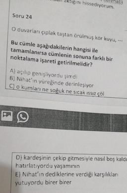ktiğini hissediyorum.
Soru 24
O duvarları çıplak taştan örülmüş kör kuyu. --
Bu cümle aşağıdakilerin hangisi ile
tamamlanırsa cümlenin sonuna farklı bir
noktalama işareti getirilmelidir?
A) açılıp genişliyordu şimdi
8) Nihat’in yüreğinde derinleşiyor
C) o kumları ne soğuk ne sıcak issiz çöl
D) kardeşinin çekip gitmesiyle nasıl boş kaldı
hatırlatıyordu yaşamının
E) Nihat'ın dediklerine verdiği karşılıkları
yutuyordu birer birer