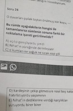 ktiğini hissediyorum.
Soru 24
O duvarları çıplak taştan örülmüş kör kuyu. --
Bu cümle aşağıdakilerin hangisi ile
tamamlanırsa cümlenin sonuna farklı bir
noktalama işareti getirilmelidir?
A) açılıp genişliyordu şimdi
8) Nihat’in yüreğinde derinleşiyor
C) o kumları ne soğuk ne sıcak issiz çöl
D) kardeşinin çekip gitmesiyle nasıl boş kaldı
hatırlatıyordu yaşamının
E) Nihat'ın dediklerine verdiği karşılıkları
yutuyordu birer birer
