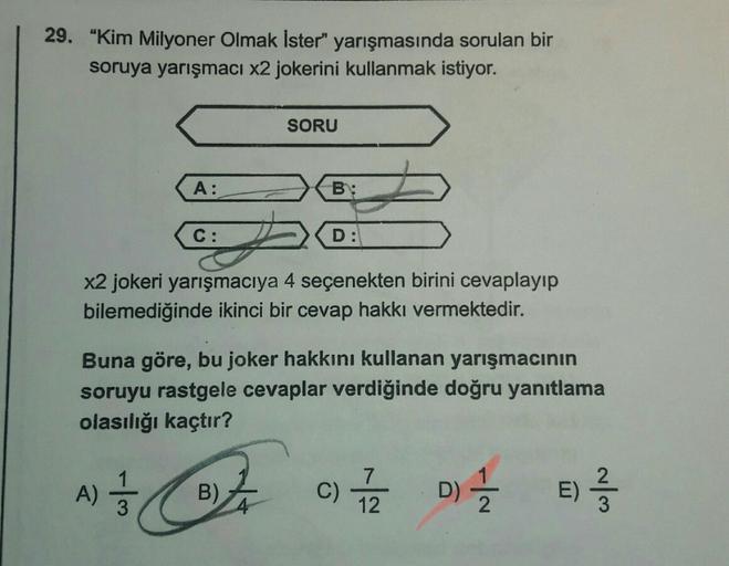 29. "Kim Milyoner Olmak İster" yarışmasında sorulan bir
soruya yarışmacı x2 jokerini kullanmak istiyor.
SORU
A:
B:
C:
D:
X2 jokeri yarışmacıya 4 seçenekten birini cevaplayıp
bilemediğinde ikinci bir cevap hakkı vermektedir.
Buna göre, bu joker hakkını kull