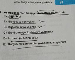 Atom Fiziğine Giriş ve Radyoaktivite
91
4. Aşağıdakilerden hangisi hätrinolara ait bir özel-
lik değildir?
A) Elektrik yükleri yoktur
B) Kütleleri sıfıra yakındır
C) Elektromanyetik etkileşim yapmazlar
1992
D) Hızları ışık hızına eşittir
VAN
E) Kurşun bloklardan bile yavaşlamadan geçerler
