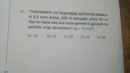 47. Tekerleklerle yol arasındaki sürtünme
katsayi-
si 0,2 olan araba, 200 m yarıçaplı yatay bir vi-
raja en fazla kaç m/s hızla girmeli ki güvenli bir
şekilde virajı dönebilsin? (g = 10 m/s)
A) 10
B) 15 C) 20
D) 40
E) 50