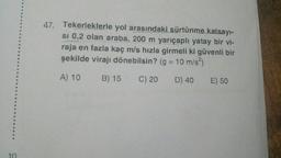 47. Tekerleklerle yol arasındaki sürtünme
katsayi-
si 0,2 olan araba, 200 m yarıçaplı yatay bir vi-
raja en fazla kaç m/s hızla girmeli ki güvenli bir
şekilde virajı dönebilsin? (g = 10 m/s)
A) 10
B) 15 C) 20
D) 40
E) 50
