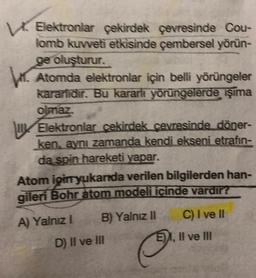 Elektronlar çekirdek çevresinde Cou-
lomb kuvveti etkisinde çembersel yörün-
ge oluşturur.
6. Atomda elektronlar için belli yörüngeler
kararlidir. Bu kararli yörüngelerde işıma
olmaz.
Elektronlar cekirdek çevresinde döner-
ken, aynı zamanda kendi ekseni etrafin-
da spin hareketi yapar.
Atom igin yukarıda verilen bilgilerden han-
gileri Bohr atom modeli icinde vardir?
B) Yalnız II C) I ve II
A) Yalnız!
D) II ve III
E), Il ve IN
