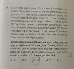 24 (1) Bir yerde okumuştum: Bir gün çocuk Stevenson, an-
nesine "Anne, bir insan resmi yaptım, şimdi onun ruhunu
yapayım mı?" demiş. (II) Çocuk Stevenson yaptığı res-
me can verebildi mi bilmiyoruz ama romance Stevenson
korsanlanna ve serserilerine gerçekten ruh vermiş olmalı.
(III) Bu yüzden onların da bizim gibi yaşadıklarını, yaşa-
mış olduklarını hangimiz düşünmemişizdir? (IV) Düşün-
müşüzdür elbet, dünyamız, hayalî dediğimiz, hakikatte
bizden daha var, daha canlı olan varlıklarla doludur. (M
Onlar aramızda dolaşıp dururlar.
Bu parçadaki numaralanmış cümlelerin hangisinden
sonra düşüncenin akışına göre "Öyledir, roman kah-
ramanlan, gerçek dediğimiz insanlar gibi hatta onlardan
daha çok düşünen, duyan, didinen, sevinç ve acı duyan
birtakım varlıklardır." cümlesi getirilebilir?
A) I. B) II. C) III. D) IV. E) V.