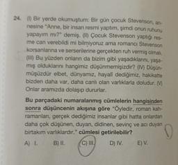 24 (1) Bir yerde okumuştum: Bir gün çocuk Stevenson, an-
nesine "Anne, bir insan resmi yaptım, şimdi onun ruhunu
yapayım mı?" demiş. (II) Çocuk Stevenson yaptığı res-
me can verebildi mi bilmiyoruz ama romance Stevenson
korsanlanna ve serserilerine gerçekten ruh vermiş olmalı.
(III) Bu yüzden onların da bizim gibi yaşadıklarını, yaşa-
mış olduklarını hangimiz düşünmemişizdir? (IV) Düşün-
müşüzdür elbet, dünyamız, hayalî dediğimiz, hakikatte
bizden daha var, daha canlı olan varlıklarla doludur. (M
Onlar aramızda dolaşıp dururlar.
Bu parçadaki numaralanmış cümlelerin hangisinden
sonra düşüncenin akışına göre "Öyledir, roman kah-
ramanlan, gerçek dediğimiz insanlar gibi hatta onlardan
daha çok düşünen, duyan, didinen, sevinç ve acı duyan
birtakım varlıklardır." cümlesi getirilebilir?
A) I. B) II. C) III. D) IV. E) V.
