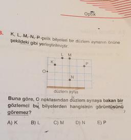 Optik
5.
K, L, M, N, P çelik bilyeleri bir düzlem aynanın önüne
şekildeki gibi yerleştirilmiştir.
L M
K
P
IN
düzlem ayna
Buna göre, O noktasından düzlem aynaya bakan bir
gözlemci bu bilyelerden hangisinin görüntüsünü
göremez?
AK
B) L
C)M
D) N
E) P