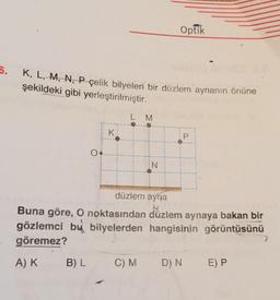 Optik
5.
K, L, M, N, P çelik bilyeleri bir düzlem aynanın önüne
şekildeki gibi yerleştirilmiştir.
L M
K
P
IN
düzlem ayna
Buna göre, O noktasından düzlem aynaya bakan bir
gözlemci bu bilyelerden hangisinin görüntüsünü
göremez?
AK
B) L
C)M
D) N
E) P
