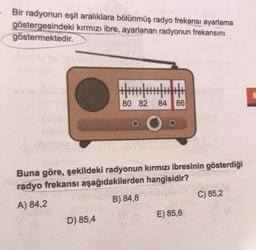 Bir radyonun eşit aralıklara bölünmüş radyo frekansı ayarlama
göstergesindeki kırmızı ibre, ayarlanan radyonun frekansını
göstermektedir.
G
80 82
84 86
Buna göre, şekildeki radyonun kırmızı ibresinin gösterdiği
radyo frekansı aşağıdakilerden hangisidir?
A) 84,2
B) 84,8
C) 85,2
D) 85,4
E) 85,6