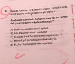 Mahir DEMİR
8.
Burada kumsalın bir bölümü kumlarla, bir bölümü de
renkli taşlarla ve deniz kabuklarıyla kaplıydı.
Aşağıdaki cümlelerin hangisinde ek fiil, bu cümle-
dekiyle aynı görevde kullanılmamıştır?
Mahir DEMİR
A) Deniz kıyısının sol tarafı kayalıktı.
B) Aile, toplumun temel unsurudur.
C) O sırada Balık Pazarı'nın önüne gelmiştik.
D) Bana duyduğunuz güvenin farkındayım.
E) Bu, hiç düşünmediğim bir seçenekti.
Mahir DEMİR
c