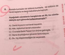 Mahir DEMİR
8.
Burada kumsalın bir bölümü kumlarla, bir bölümü de
renkli taşlarla ve deniz kabuklarıyla kaplıydı.
Aşağıdaki cümlelerin hangisinde ek fiil, bu cümle-
dekiyle aynı görevde kullanılmamıştır?
Mahir DEMİR
A) Deniz kıyısının sol tarafı kayalıktı.
B) Aile, toplumun temel unsurudur.
C) O sırada Balık Pazarı'nın önüne gelmiştik.
D) Bana duyduğunuz güvenin farkındayım.
E) Bu, hiç düşünmediğim bir seçenekti.
Mahir DEMİR
c
