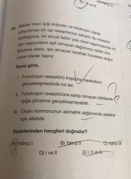 Chainizili
E) 1, Il ve III
B
C
33. Bitkiler mavi ışığı soğuran ve fototropin olarak
adlandınlan bir zar reseptörüne sahiptir. Bu reseptör
aktifleşince, bir sinyal iletim yolu oksin taşınmasında rol
alan taşıyıcıların eşit olmayan dağılımına neden olur.
Böylece oksin, işık almayan taraftaki hücrelere doğru
yanal olarak taşınır.
Buna göre,
tropienas
1. Fototropin reseptörü tropizma hareketinin
gerçekleşmesinde rol alır.
Fototropin reseptörüne sahip olmayan bitkilerde
ışığa yönelme gerçekleşmeyebilir
.
Ill. Oksin hormonunun asimetrik dağılımında sadece
işık etkilidir.
ifadelerinden hangileri doğrudur?
A) Yalnız 1
B) Yalniz TI
C) Yalnız III
D) I ve II
E) I, II ve It
