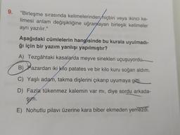 9.
"Birleşme sırasında kelimelerinden hiçbiri veya ikinci ke-
limesi anlam değişikliğine uğrandayan birleşik kelimeler
ayrı yazılır."
Aşağıdaki cümlelerin hangisinde bu kurala uyulmadi-
ğı için bir yazım yanlışı yapılmıştır?
A) Tezgâhtaki kasalarda meyve sinekleri uçuşuyordu
B) Pazardan iki kilo patates ve bir kilo kuru soğan aldım.
C) Yaşlı adam, takma dişlerini çıkarıp uyumaya gitti.
D) Fazla tükenmez kalemin var mı, diye sordu arkada-
şun
.
E) Nohutlu pilavı üzerine kara biber ekmeden yemezdi.
