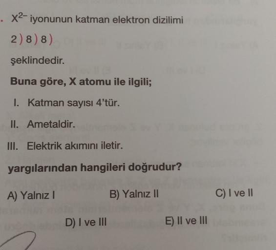 x2-iyonunun katman elektron dizilimi
2) 8) 8)
şeklindedir.
Buna göre, X atomu ile ilgili;
I. Katman sayısı 4'tür.
II. Ametaldir.
III. Elektrik akımını iletir.
yargılarından hangileri doğrudur?
A) Yalnız
B) Yalnız 11
C) I ve II
D) I ve III
E) II ve III
