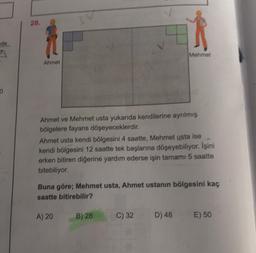 28.
de
Mehmet
Ahmet
0
Ahmet ve Mehmet usta yukarıda kendilerine ayrılmış
bölgelere fayans döşeyeceklerdir.
Ahmet usta kendi bölgesini 4 saatte, Mehmet usta ise
kendi bölgesini 12 saatte tek başlarına döşeyebiliyor. İşini
erken bitiren diğerine yardım ederse işin tamamı 5 saatte
bitebiliyor.
Buna göre; Mehmet usta, Ahmet ustanın bölgesini kaç
saatte bitirebilir?
A) 20
B) 28
C) 32
D) 48
E) 50