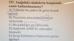 152. Aşağıdaki cümlelerin hangisinde
zamir kullanılmamıştır?
A) Yıllardır bu çadıra ilk gelen konuk
sensin
B) Peçesinin arkasından kendisini
süzüyordu.
C) Bu kadın
her şeyi biliyordu.
D) Şaşkınlık içinde ne yapacağını
bilemedi.
E) Sevgi körleşmeye başlayınca gözler
ağulaşır.