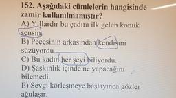 152. Aşağıdaki cümlelerin hangisinde
zamir kullanılmamıştır?
A) Yıllardır bu çadıra ilk gelen konuk
sensin
B) Peçesinin arkasından kendisini
süzüyordu.
C) Bu kadın
her şeyi biliyordu.
D) Şaşkınlık içinde ne yapacağını
bilemedi.
E) Sevgi körleşmeye başlayınca gözler
ağulaşır.
