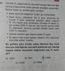 27. 120.000 TL değerinde bir otomobil isteyen Mehmet Bey
bankaya başvurarak kredi çekmek istediğini söylemiştir.
Banka krediyi şu şartlara göre vermiştir:
• Kredi otomobil değerinin % 80'i için kullanılabilir.
• Kredi borcu ödenirken her 6 aylık dönemde bir
önceki 6 aylık dönemde ödenilen taksit tutarının
% 10'u kadar artış olmaktadır. (Örneğin ilk taksit tu-
tarı ocakta 2000 TL ise son kez haziran ayında 2000
TL ödenecek, temmuz ayından itibaren taksit tutarı
2200 TL olacaktır.)
• Çekilen kredinin geri ödeme süresi 24 aydır.
• İlk taksit tutarı kredi çekilen miktarın 24'e bölünme-
siyle elde edilen tutardır.
Bu şartlara göre krediyi çeken Mehmet Bey kredi
borcunu bitirdiğinde otomobili alabilmek için ödediği
toplam miktar otomobilin değerinden kaç TL fazla-
dir?
A) 5324
B) 7944
C) 15384
ia 10
D) 15500
E) 15888
96000