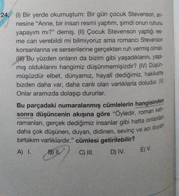 24. (1) Bir yerde okumuştum: Bir gün çocuk Stevenson, an-
nesine “Anne, bir insan resmi yaptım, şimdi onun ruhunu
yapayım mı?" demiş. (1) Çocuk Stevenson yaptığı res-
me can verebildi mi bilmiyoruz ama romancı Stevenson
korsanlarına ve serserilerine gerçekten ruh vermiş olmalı.
(HU) Bu yüzden onların da bizim gibi yaşadıklarını, yaşa-
mış olduklarını hangimiz düşünmemişizdir? (IV) Düşün-
müşüzdür elbet, dünyamız, hayalî dediğimiz, hakikatte
bizden daha var, daha canlı olan varlıklarla doludur. M
Onlar aramızda dolaşıp dururlar.
Bu parçadaki numaralanmış cümlelerin hangisinden
sonra düşüncenin akışına göre "öyledir, roman kah-
ramanları, gerçek dediğimiz insanlar gibi hatta onlardan
daha çok düşünen, duyan, didinen, sevinç ve acı duyan
birtakım varlıklardır." cümlesi getirilebilir?
A) 1.
B) IK
C) III. D) IV.
E) V.